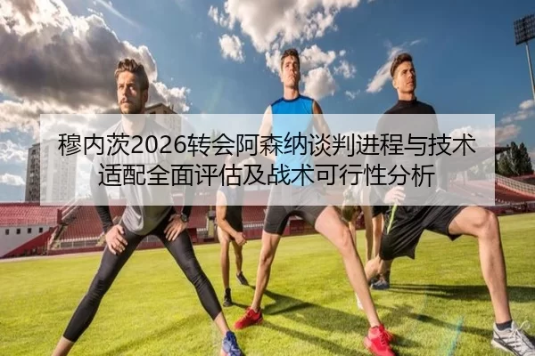 穆内茨2026转会阿森纳谈判进程与技术适配全面评估及战术可行性分析