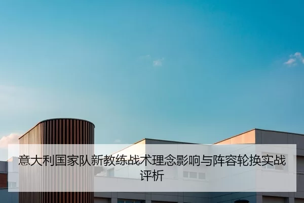 意大利国家队新教练战术理念影响与阵容轮换实战评析