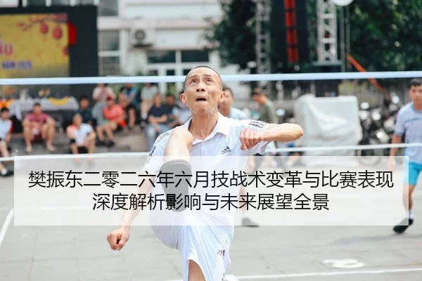 樊振东二零二六年六月技战术变革与比赛表现深度解析影响与未来展望全景