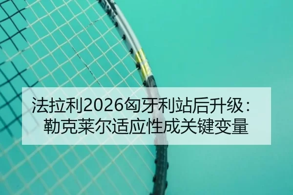 法拉利2026匈牙利站后升级：勒克莱尔适应性成关键变量